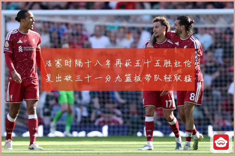 活塞时隔十八年再获五十五胜杜伦复出砍三十一分九篮板带队轻取猛成长观察-深度解析