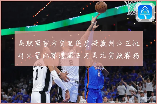 美职篮官方罚里德质疑裁判公正性对火箭比赛遭遇五万美元罚款赛场复盘-深度解析