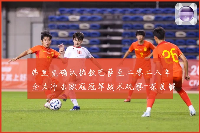 弗里克确认执教巴萨至二零二八年全力冲击欧冠冠军战术观察-深度解析