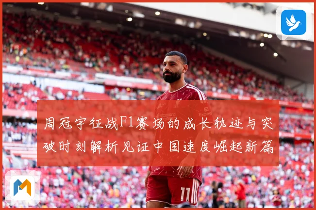 周冠宇征战F1赛场的成长轨迹与突破时刻解析见证中国速度崛起新篇章-深度解析