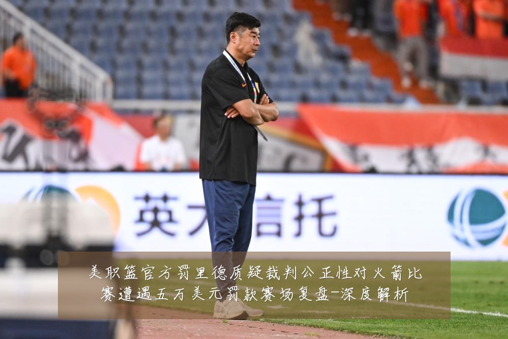 美职篮官方罚里德质疑裁判公正性对火箭比赛遭遇五万美元罚款赛场复盘-深度解析